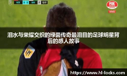 泪水与荣耀交织的绿茵传奇最泪目的足球明星背后的感人故事