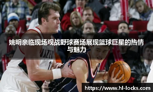 姚明亲临现场观战野球赛场展现篮球巨星的热情与魅力