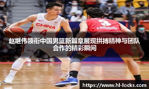 赵继伟领衔中国男篮新篇章展现拼搏精神与团队合作的精彩瞬间