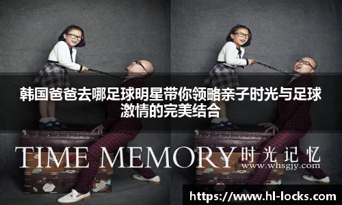 韩国爸爸去哪足球明星带你领略亲子时光与足球激情的完美结合
