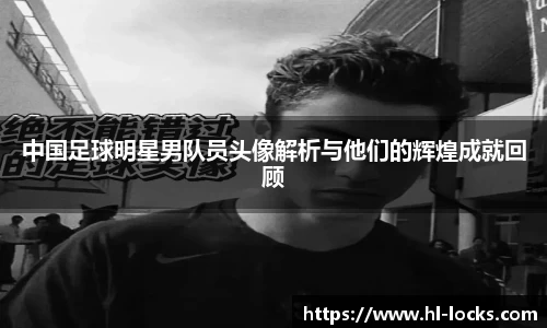 中国足球明星男队员头像解析与他们的辉煌成就回顾